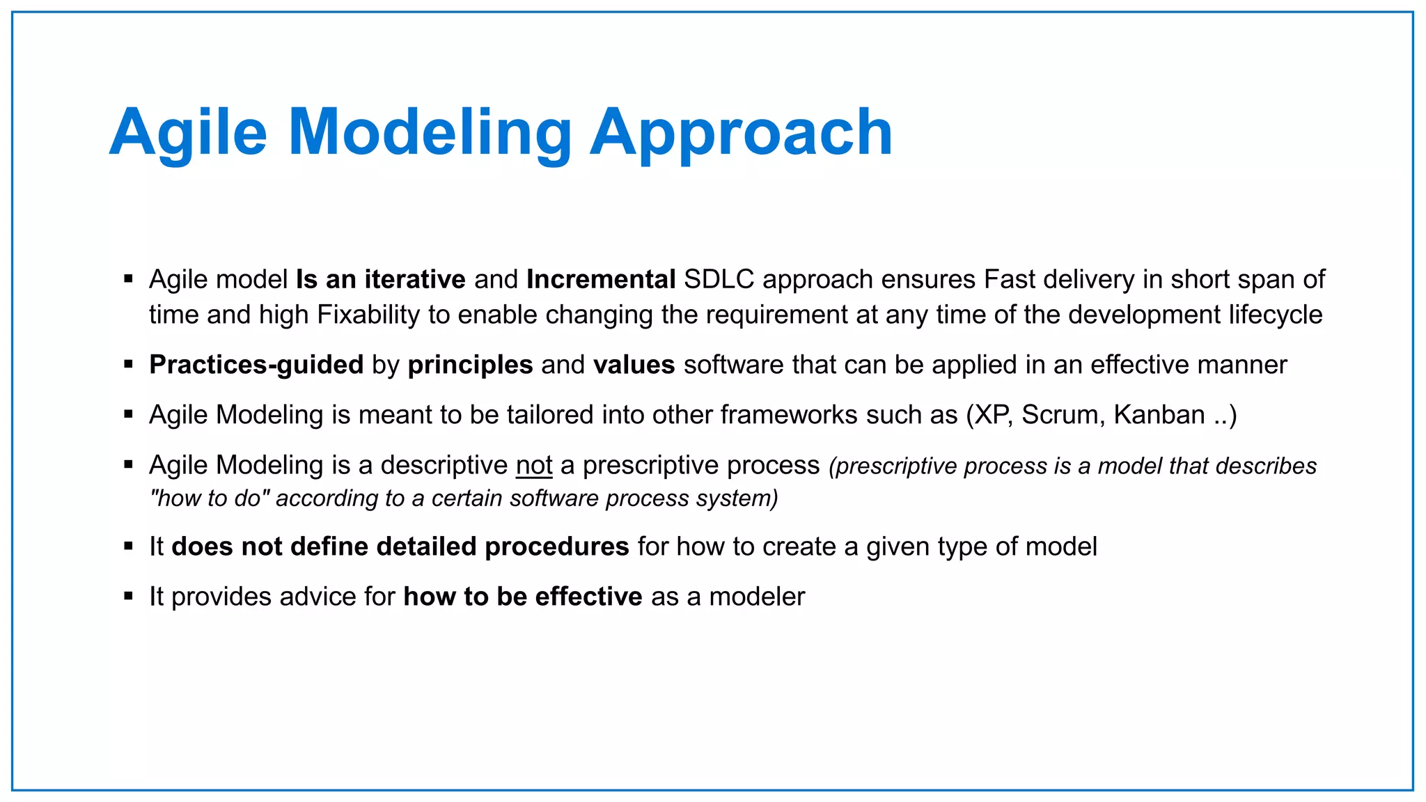 Agile Modeling Approach
 Agile model Is an iterative and Incremental SDLC approach ensures Fast delivery in short span of
time and high Fixability to enable changing the requirement at any time of the development lifecycle
 Practices-guided by principles and values software that can be applied in an effective manner
 Agile Modeling is meant to be tailored into other frameworks such as (XP, Scrum, Kanban ..)
 Agile Modeling is a descriptive not a prescriptive process (prescriptive process is a model that describes
"how to do" according to a certain software process system)
 It does not define detailed procedures for how to create a given type of model
 It provides advice for how to be effective as a modeler
 