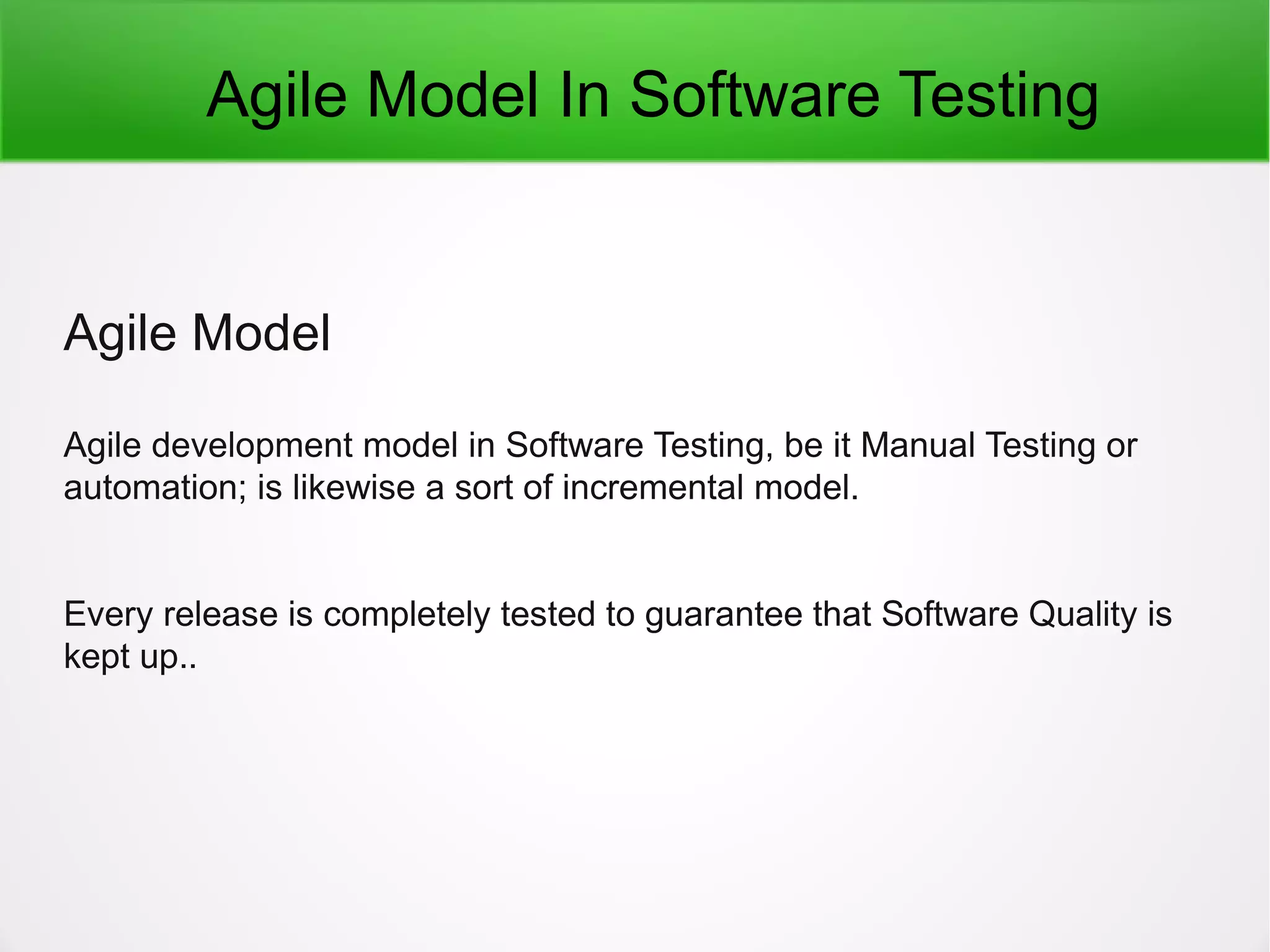 Agile Model In Software Testing
Agile Model
Agile development model in Software Testing, be it Manual Testing or
automation; is likewise a sort of incremental model.
Every release is completely tested to guarantee that Software Quality is
kept up..
 