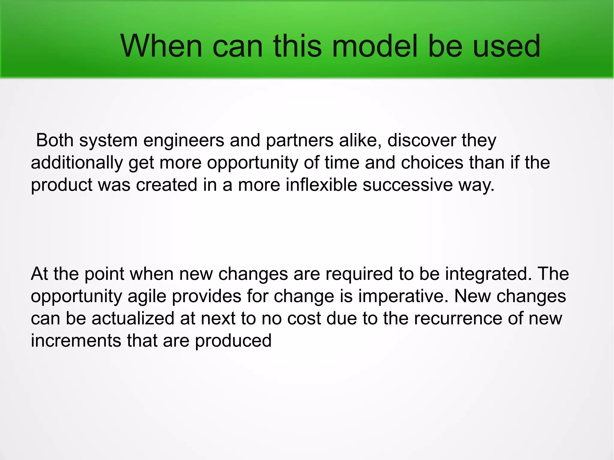 When can this model be used
Both system engineers and partners alike, discover they
additionally get more opportunity of time and choices than if the
product was created in a more inflexible successive way.
At the point when new changes are required to be integrated. The
opportunity agile provides for change is imperative. New changes
can be actualized at next to no cost due to the recurrence of new
increments that are produced
 