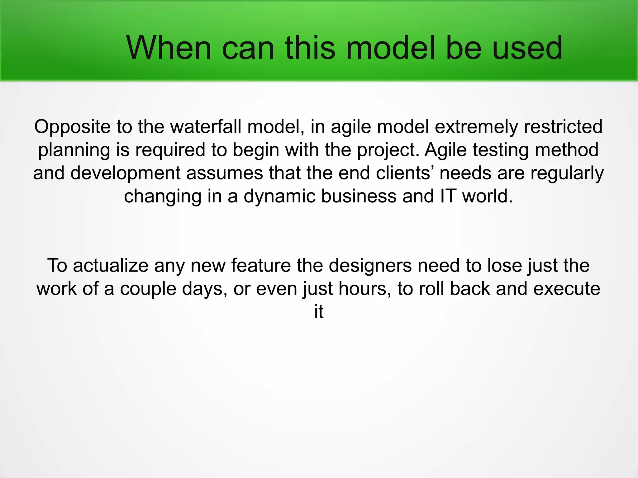 When can this model be used
Opposite to the waterfall model, in agile model extremely restricted
planning is required to begin with the project. Agile testing method
and development assumes that the end clients’ needs are regularly
changing in a dynamic business and IT world.
To actualize any new feature the designers need to lose just the
work of a couple days, or even just hours, to roll back and execute
it
 