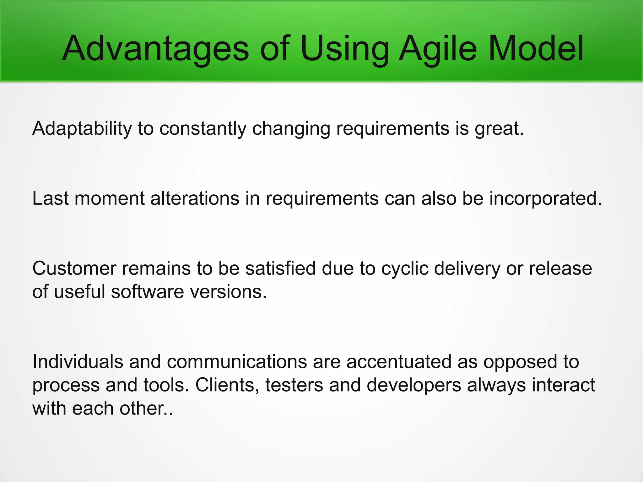 Advantages of Using Agile Model
Adaptability to constantly changing requirements is great.
Last moment alterations in requirements can also be incorporated.
Customer remains to be satisfied due to cyclic delivery or release
of useful software versions.
Individuals and communications are accentuated as opposed to
process and tools. Clients, testers and developers always interact
with each other..
 