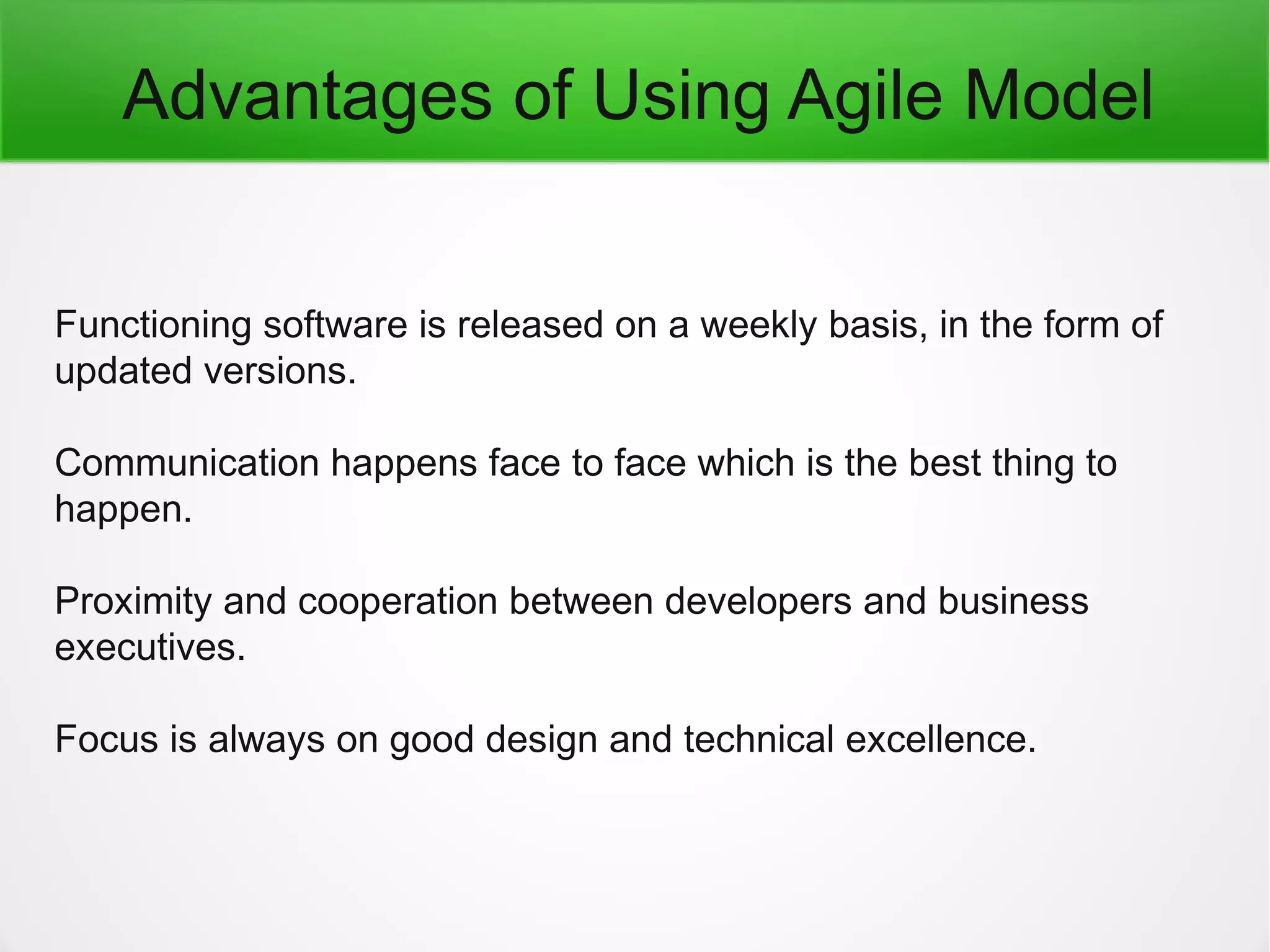 Advantages of Using Agile Model
Functioning software is released on a weekly basis, in the form of
updated versions.
Communication happens face to face which is the best thing to
happen.
Proximity and cooperation between developers and business
executives.
Focus is always on good design and technical excellence.
 