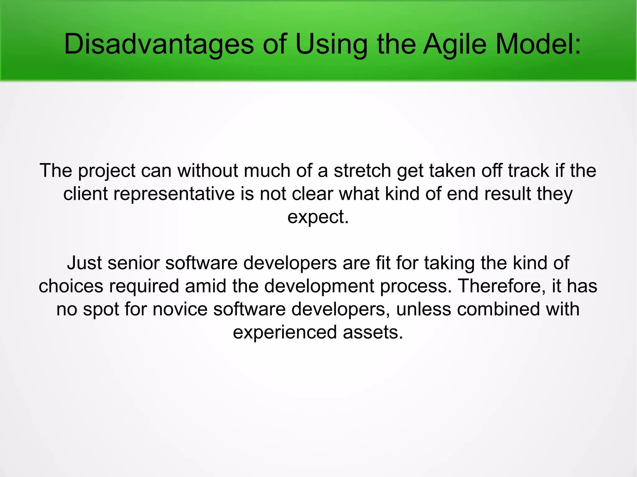 Disadvantages of Using the Agile Model:
The project can without much of a stretch get taken off track if the
client representative is not clear what kind of end result they
expect.
Just senior software developers are fit for taking the kind of
choices required amid the development process. Therefore, it has
no spot for novice software developers, unless combined with
experienced assets.
 