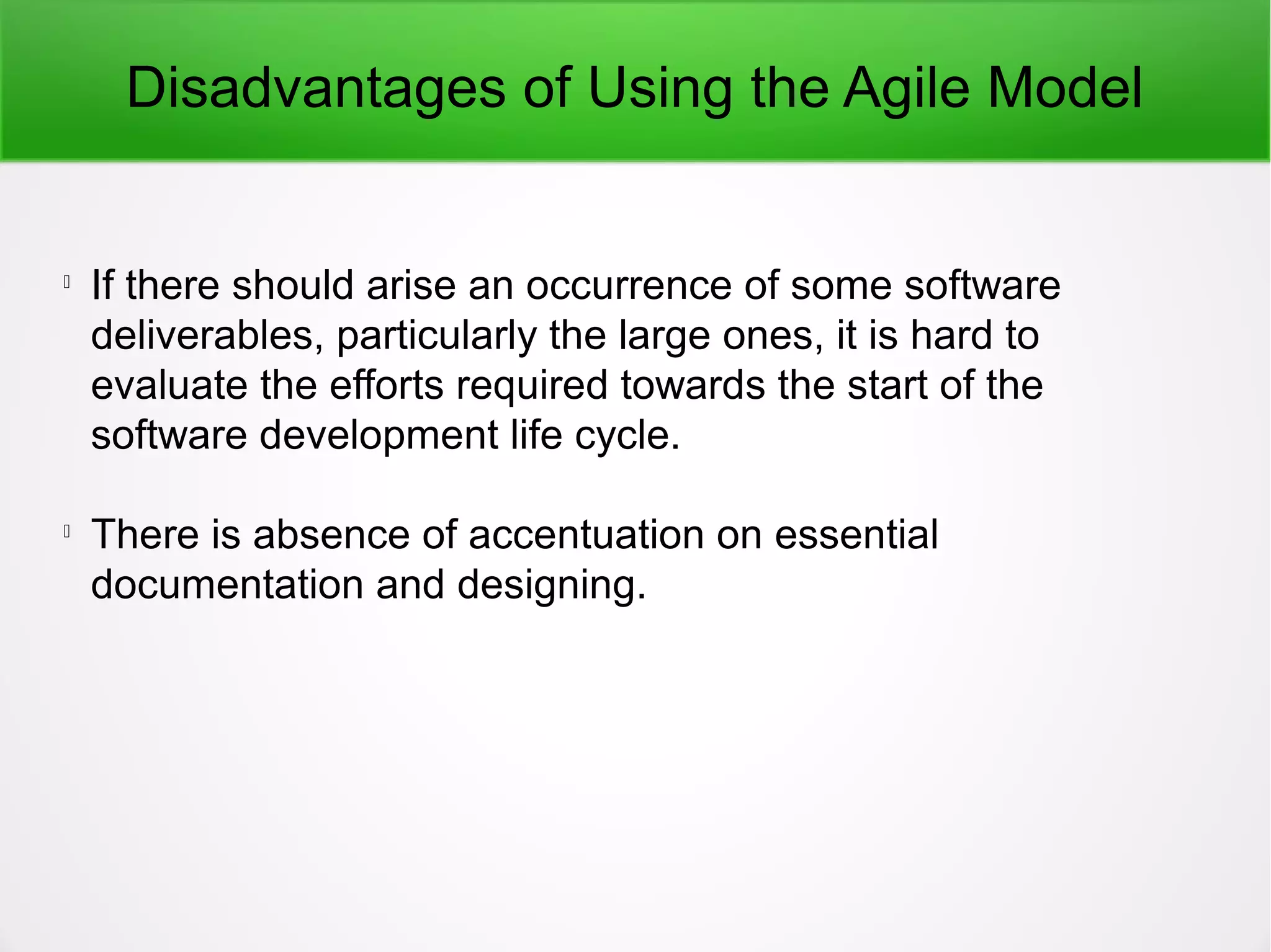 Disadvantages of Using the Agile Model

If there should arise an occurrence of some software
deliverables, particularly the large ones, it is hard to
evaluate the efforts required towards the start of the
software development life cycle.

There is absence of accentuation on essential
documentation and designing.
 