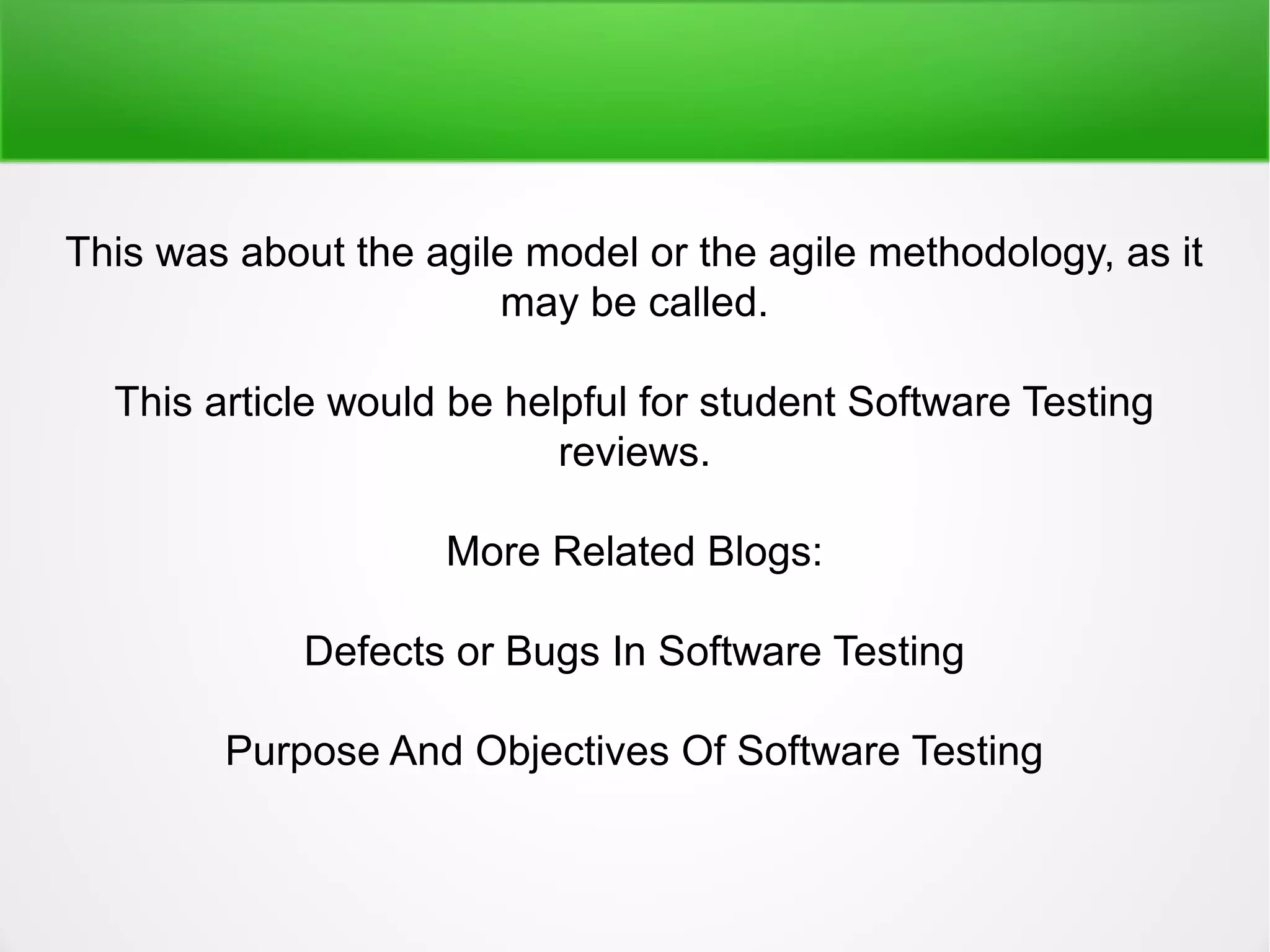 This was about the agile model or the agile methodology, as it
may be called.
This article would be helpful for student Software Testing
reviews.
More Related Blogs:
Defects or Bugs In Software Testing
Purpose And Objectives Of Software Testing
 