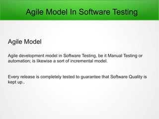Agile Model In Software Testing
Agile Model
Agile development model in Software Testing, be it Manual Testing or
automation; is likewise a sort of incremental model.
Every release is completely tested to guarantee that Software Quality is
kept up..
 