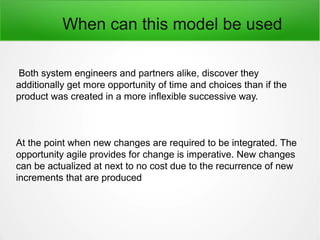 When can this model be used
Both system engineers and partners alike, discover they
additionally get more opportunity of time and choices than if the
product was created in a more inflexible successive way.
At the point when new changes are required to be integrated. The
opportunity agile provides for change is imperative. New changes
can be actualized at next to no cost due to the recurrence of new
increments that are produced
 