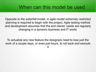 When can this model be used
Opposite to the waterfall model, in agile model extremely restricted
planning is required to begin with the project. Agile testing method
and development assumes that the end clients’ needs are regularly
changing in a dynamic business and IT world.
To actualize any new feature the designers need to lose just the
work of a couple days, or even just hours, to roll back and execute
it
 