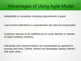 Advantages of Using Agile Model
Adaptability to constantly changing requirements is great.
Last moment alterations in requirements can also be incorporated.
Customer remains to be satisfied due to cyclic delivery or release
of useful software versions.
Individuals and communications are accentuated as opposed to
process and tools. Clients, testers and developers always interact
with each other..
 