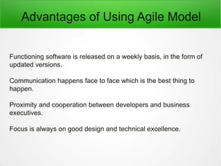 Advantages of Using Agile Model
Functioning software is released on a weekly basis, in the form of
updated versions.
Communication happens face to face which is the best thing to
happen.
Proximity and cooperation between developers and business
executives.
Focus is always on good design and technical excellence.
 
