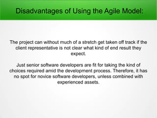Disadvantages of Using the Agile Model:
The project can without much of a stretch get taken off track if the
client representative is not clear what kind of end result they
expect.
Just senior software developers are fit for taking the kind of
choices required amid the development process. Therefore, it has
no spot for novice software developers, unless combined with
experienced assets.
 