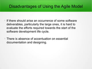 Disadvantages of Using the Agile Model

If there should arise an occurrence of some software
deliverables, particularly the large ones, it is hard to
evaluate the efforts required towards the start of the
software development life cycle.

There is absence of accentuation on essential
documentation and designing.
 