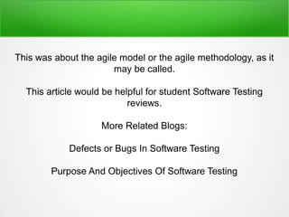 This was about the agile model or the agile methodology, as it
may be called.
This article would be helpful for student Software Testing
reviews.
More Related Blogs:
Defects or Bugs In Software Testing
Purpose And Objectives Of Software Testing
 