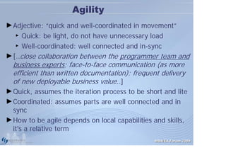 Agility
► Adjective: “quick and well-coordinated in movement”
   ► Quick: be light, do not have unnecessary load

   ► Well-coordinated: well connected and in-sync


► [..close collaboration between the programmer team and
  business experts; face-to-face communication (as more
  efficient than written documentation); frequent delivery
  of new deployable business value..]
► Quick, assumes the iteration process to be short and lite
► Coordinated: assumes parts are well connected and in
  sync
► How to be agile depends on local capabilities and skills,
  it's a relative term
                                                MDA/EA Forum 2009
 
