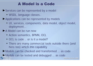 A Model is a Code
► Services can be represented by a model
   ► WSDL, language classes..


► Applications can be represented by models
   ► UI, services, components, data model, object model,

     deployment...
► A Model can be run now
   ► Action semantics, BPMN, OCL

   ► OCL is code .. or is it a model?

   ► There are many commercial tools outside there (and

     here too) which this capability
► Models can be checked and transformed … as code
► Models can be tested and debugged … as code
                                              MDA/EA Forum 2009
 