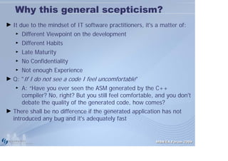 Why this general scepticism?
► It due to the mindset of IT software practitioners, it's a matter of:
   ►   Different Viewpoint on the development
   ►   Different Habits
   ►   Late Maturity
   ►   No Confidentiality
   ► Not enough Experience
► Q: "If I do not see a code I feel uncomfortable"
   ►  A: “Have you ever seen the ASM generated by the C++
      compiler? No, right? But you still feel comfortable, and you don't
      debate the quality of the generated code, how comes?
► There shall be no difference if the generated application has not
  introduced any bug and it's adequately fast


                                                           MDA/EA Forum 2009
 