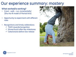 10 /
GE Presenter and Event /
9/23/2013
Our experience summary: mastery
What worked/is working?
• Crawl - walk – run, incrementally!
[Shu-Ha-Ri model of Martial Arts]
• Opportunity to experiment with different
roles
• Recognitions and timely celebrations
 TEAM rewards/recognition
 Dinner/lunch after key milestones
 Cake/snacks before new release
 