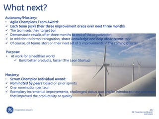 12 /
GE Presenter and Event /
9/23/2013
What next?
Autonomy/Mastery:
• Agile Champions Team Award:
 Each team picks their three improvement areas over next three months
 The team sets their target bar
 Demonstrate results after three months to rest of the organization
 In addition to formal recognition, share knowledge and help other teams too!
 Of course, all teams start on their next set of 3 improvements in the coming quarter
Purpose:
• At work for a healthier world
 Build better products, faster (The Lean Startup)
Mastery:
• Scrum Champion Individual Award:
 Nominated by peers based on prior sprints
 One nomination per team
 Exemplary incremental improvements, challenged status quo and/or introduced new processes
that improved the productivity or quality
 