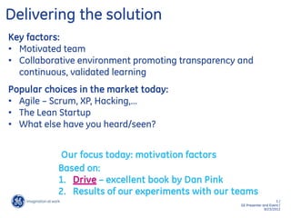 5 /
GE Presenter and Event /
9/23/2013
Our focus today: motivation factors
Key factors:
• Motivated team
• Collaborative environment promoting transparency and
continuous, validated learning
Delivering the solution
Popular choices in the market today:
• Agile – Scrum, XP, Hacking,…
• The Lean Startup
• What else have you heard/seen?
Based on:
1. Drive – excellent book by Dan Pink
2. Results of our experiments with our teams
 