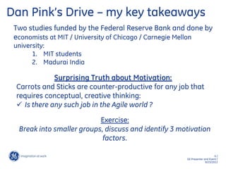 6 /
GE Presenter and Event /
9/23/2013
Dan Pink’s Drive – my key takeaways
Surprising Truth about Motivation:
Carrots and Sticks are counter-productive for any job that
requires conceptual, creative thinking:
 Is there any such job in the Agile world ?
Exercise:
Break into smaller groups, discuss and identify 3 motivation
factors.
Two studies funded by the Federal Reserve Bank and done by
economists at MIT / University of Chicago / Carnegie Mellon
university:
1. MIT students
2. Madurai India
 