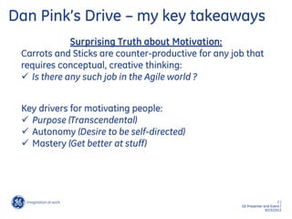 7 /
GE Presenter and Event /
9/23/2013
Dan Pink’s Drive – my key takeaways
Surprising Truth about Motivation:
Carrots and Sticks are counter-productive for any job that
requires conceptual, creative thinking:
 Is there any such job in the Agile world ?
Key drivers for motivating people:
 Purpose (Transcendental)
 Autonomy (Desire to be self-directed)
 Mastery (Get better at stuff)
 