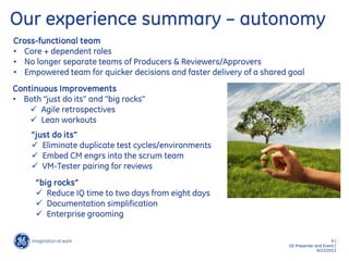 9 /
GE Presenter and Event /
9/23/2013
Cross-functional team
• Core + dependent roles
• No longer separate teams of Producers & Reviewers/Approvers
• Empowered team for quicker decisions and faster delivery of a shared goal
Continuous Improvements
• Both “just do its” and “big rocks”
 Agile retrospectives
 Lean workouts
“just do its”
 Eliminate duplicate test cycles/environments
 Embed CM engrs into the scrum team
 VM-Tester pairing for reviews
“big rocks”
 Reduce IQ time to two days from eight days
 Documentation simplification
 Enterprise grooming
Our experience summary – autonomy
 