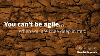 You can’t be agile…
Rachel Laycock
@rachellaycock
When you are knee deep in mud
 