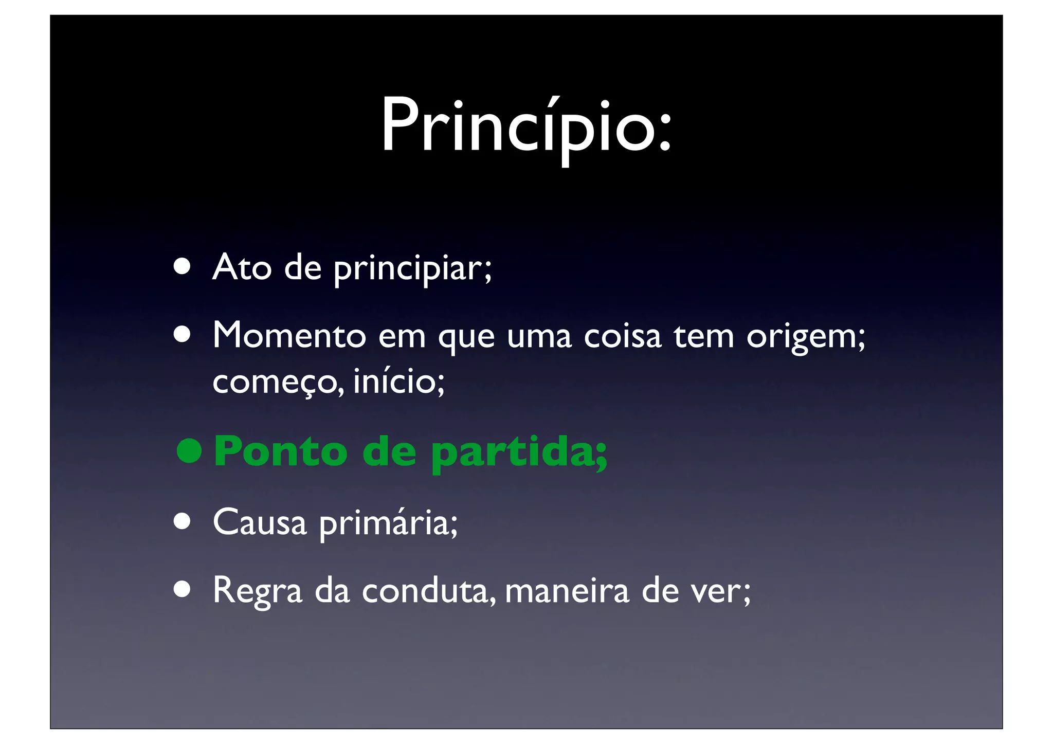 Princípio:
• Ato de principiar;
• Momento em que uma coisa tem origem;
  começo, início;

• Ponto de partida;
• Causa primária;
• Regra da conduta, maneira de ver;
 