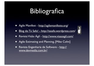 Bibliograﬁca

•   Agile Manifest - http://agilemanifesto.org/

•   Blog do Tá Safo! - http://tasafo.wordpress.com/

•   Revista Visão Ágil - http://www.visaoagil.com/

•   Agile Estimating and Planning, [Mike Cohn]

•   Revista Engenharia de Software - http://
    www.devmedia.com.br/
 