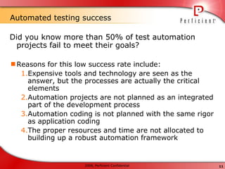 Automated testing success Did you know more than 50% of test automation projects fail to meet their goals? Reasons for this low success rate include: Expensive tools and technology are seen as the answer, but the processes are actually the critical elements Automation projects are not planned as an integrated part of the development process Automation coding is not planned with the same rigor as application coding The proper resources and time are not allocated to building up a robust automation framework 