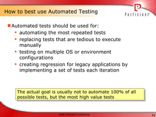 How to best use Automated Testing Automated tests should be used for: automating the most repeated tests replacing tests that are tedious to execute manually testing on multiple OS or environment configurations creating regression for legacy applications by implementing a set of tests each iteration The actual goal is usually not to automate 100% of all possible tests, but the most high value tests 
