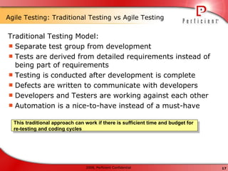 Agile Testing: Traditional Testing vs Agile Testing Traditional Testing Model: Separate test group from development Tests are derived from detailed requirements instead of being part of requirements Testing is conducted after development is complete Defects are written to communicate with developers Developers and Testers are working against each other Automation is a nice-to-have instead of a must-have This traditional approach can work if there is sufficient time and budget for re-testing and coding cycles 