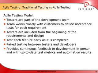 Agile Testing: Traditional Testing vs Agile Testing Agile Testing Model: Testers are part of the development team  Team works closely with customers to define acceptance tests for each requirement Testers are included from the beginning of the requirements and design Test each feature early as it is completed Paired testing between testers and developers Provides continuous feedback to development in person and with up-to-date test metrics and automation results 
