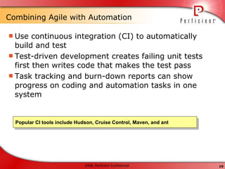 Combining Agile with Automation  Use continuous integration (CI) to automatically build and test Test-driven development creates failing unit tests first then writes code that makes the test pass Task tracking and burn-down reports can show progress on coding and automation tasks in one system Popular CI tools include Hudson, Cruise Control, Maven, and ant 