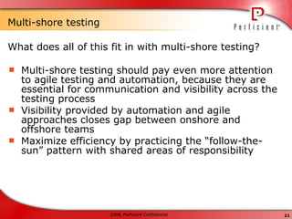 Multi-shore testing  What does all of this fit in with multi-shore testing? Multi-shore testing should pay even more attention to agile testing and automation, because they are essential for communication and visibility across the testing process Visibility provided by automation and agile approaches closes gap between onshore and offshore teams Maximize efficiency by practicing the “follow-the-sun” pattern with shared areas of responsibility 