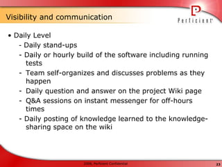 Visibility and   communication •  Daily Level -  Daily stand-ups - Daily or hourly build of the software including running tests Team self-organizes and discusses problems as they happen Daily question and answer on the project Wiki page Q&A sessions on instant messenger for off-hours times - Daily posting of knowledge learned to the knowledge-sharing space on the wiki 