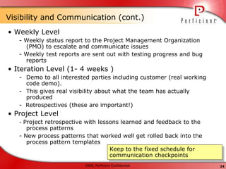 Visibility and Communication (cont.)  •  Weekly Level - Weekly status report to the Project Management Organization (PMO) to escalate and communicate issues - Weekly test reports are sent out with testing progress and bug reports •  Iteration Level (1- 4 weeks ) Demo to all interested parties including customer (real working code demo).  This gives real visibility about what the team has actually produced -  Retrospectives (these are important!) •  Project Level -  Project retrospective with lessons learned and feedback to the process patterns - New process patterns that worked well get rolled back into the process pattern templates Keep to the fixed schedule for communication checkpoints 