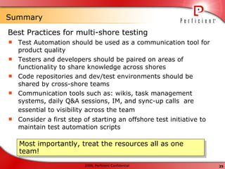 Summary Best Practices for multi-shore testing Test Automation should be used as a communication tool for product quality Testers and developers should be paired on areas of functionality to share knowledge across shores Code repositories and dev/test environments should be shared by cross-shore teams Communication tools such as: wikis, task management systems, daily Q&A sessions, IM, and sync-up calls  are essential to visibility across the team   Consider a first step of starting an offshore test initiative to maintain test automation scripts Most importantly, treat the resources all as one team! 