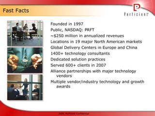 Fast Facts Founded in 1997 Public, NASDAQ: PRFT ~$250 million in annualized revenues Locations in 19 major North American markets Global Delivery Centers in Europe and China  1400+ technology consultants Dedicated solution practices Served 600+ clients in 2007 Alliance partnerships with major technology vendors Multiple vendor/industry technology and growth awards 