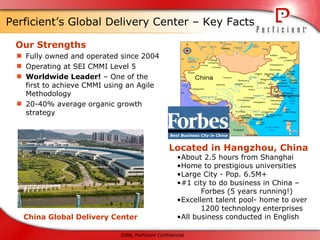 Perficient’s Global Delivery Center – Key Facts Our Strengths Fully owned and operated since 2004 Operating at SEI CMMI Level 5  Worldwide Leader!  – One of the first to achieve CMMI using an Agile Methodology 20-40% average organic growth strategy Located in Hangzhou, China About 2.5 hours from Shanghai Home to prestigious universities Large City - Pop. 6.5M+ #1 city to do business in China –  Forbes (5 years running!) Excellent talent pool- home to over  1200 technology enterprises All business conducted in English China Global Delivery Center 