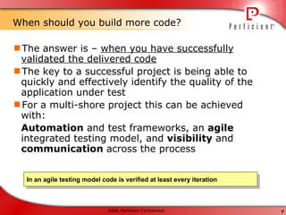 When should you build more code? The answer is –  when you have successfully validated the delivered code The key to a successful project is being able to quickly and effectively identify the quality of the application under test  For a multi-shore project this can be achieved with: Automation  and test frameworks, an  agile  integrated testing model, and  visibility  and  communication  across the process In an agile testing model code is verified at least every iteration 