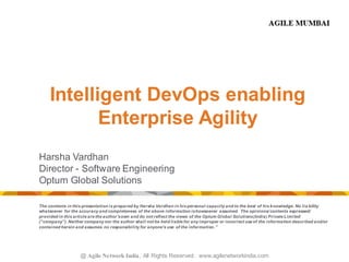 @ Agile Network India , All Rights Reserved. www.agilenetworkindia.com
Intelligent DevOps enabling
Enterprise Agility
Harsha Vardhan
Director - Software Engineering
Optum Global Solutions
The contents in this presentation is prepared by Harsha Vardhan in his personal capacity and to the best of his knowledge. No lia bility
whatsoever for the accuracy and completeness of the above information ishowsoever assumed. The opinions/ contents expressed/
provided in this article are the author'sown and do not reflect the views of the Optum Global Solutions(India) Private Limited
(“company”). Neither company nor the author shall not be held liable for any improper or incorrect use of the information described and/or
contained herein and assumes no responsibility for anyone's use of the information.”
 