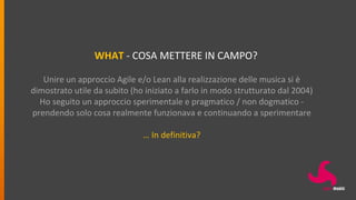 WHAT - COSA METTERE IN CAMPO?
Unire un approccio Agile e/o Lean alla realizzazione delle musica si è
dimostrato utile da subito (ho iniziato a farlo in modo strutturato dal 2004)
Ho seguito un approccio sperimentale e pragmatico / non dogmatico -
prendendo solo cosa realmente funzionava e continuando a sperimentare
… In definitiva?
 
