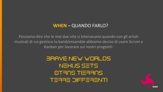 WHEN – QUANDO FARLO?
Possiamo dire che le mie due vite si intersecano quando con gli artisti
musicali di cui gestisco la band/ensemble abbiamo deciso di usare Scrum e
Kanban per lavorare sui nostri progtetti:
Brave New Worlds
NEXUS SETS
OTRAS TIERRAS
TERRE DIFFERENTI
 