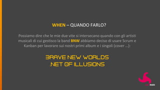 WHEN – QUANDO FARLO?
Possiamo dire che le mie due vite si intersecano quando con gli artisti
musicali di cui gestisco la band BNW abbiamo deciso di usare Scrum e
Kanban per lavorare sui nostri primi album e i singoli (cover …):
Brave New Worlds
.Net Of Illusions
 