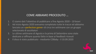 COME ABBIAMO PROCEDUTO …
1. Ci siamo dati l’obiettivo di pubblicare a fine Agosto 2020 – 10 brani
2. Ad inizio Agosto 2020 avevamo completato tutte le tracce ed abbiamo
lanciato un «perfection game» di circa tre settimane con un gruppo
selezionato di ascoltatori
3. Le ultime settimane di Agosto e la prima di Settembre sono state
dedicate a raffinare quanto fatto in base ai feedback ricevuti
4. Il disco è stato pubblicato - mediante CDBaby - il 10.09.2020
 