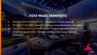 AGILE MUSIC MANIFESTO
1. INNOVAZIONE & CREATIVITA’ > strumenti e teoria musicale
2. MUSICA DI VALORE > quantità di musica preconfezionata / standard
3. COOPERARE CON GLI STAKEHOLDER > negoziazione di contratti
4. ROMPERE GLI SCHEMI > rimanere nella comfort zone / pattern
prestabiliti
 