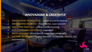 INNOVAZIONE & CREATIVITA’
1. INNOVAZIONE TECNOLOGICA > nuovi strumenti musicali
2. INNOVAZIONE MUSICALE > nuovi forme, nuovi concetti
3. QUESTIONE GENETICA > umore / concentrazione
4. EVOLUZIONISMO CULTURALE > exaptation
5. BRAIN IMAGING > attivazione di nuove aree nel cervello
6. CULTURE DIFFERENTI > musica orientale, occidentale, classica, jazz,
sperimentale …
 