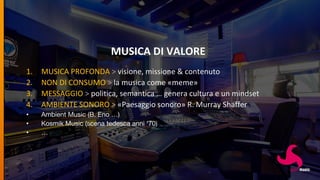 MUSICA DI VALORE
1. MUSICA PROFONDA > visione, missione & contenuto
2. NON DI CONSUMO > la musica come «meme»
3. MESSAGGIO > politica, semantica … genera cultura e un mindset
4. AMBIENTE SONORO > «Paesaggio sonoro» R. Murray Shaffer
• Ambient Music (B. Eno …)
• Kosmik Music (scena tedesca anni ‘70)
• …
 