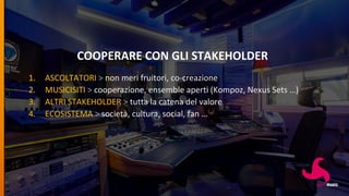 COOPERARE CON GLI STAKEHOLDER
1. ASCOLTATORI > non meri fruitori, co-creazione
2. MUSICISITI > cooperazione, ensemble aperti (Kompoz, Nexus Sets …)
3. ALTRI STAKEHOLDER > tutta la catena del valore
4. ECOSISTEMA > società, cultura, social, fan …
 